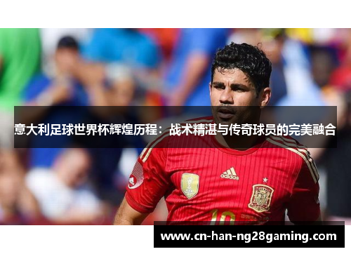 意大利足球世界杯辉煌历程：战术精湛与传奇球员的完美融合