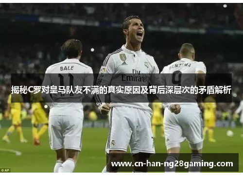 揭秘C罗对皇马队友不满的真实原因及背后深层次的矛盾解析