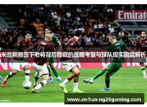 米兰频频签下老将背后隐藏的战略考量与球队现实困境解析
