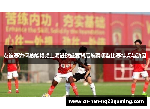 友谊赛为何总能频频上演进球盛宴背后隐藏哪些比赛特点与动因