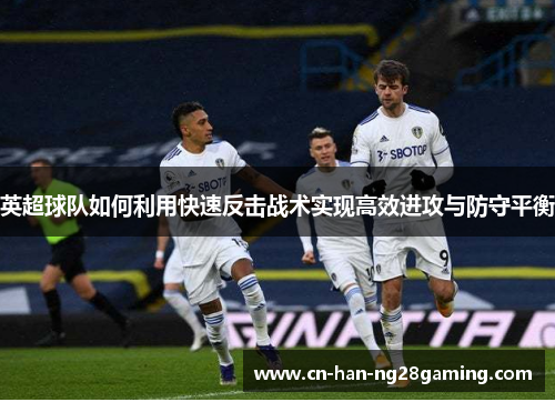 英超球队如何利用快速反击战术实现高效进攻与防守平衡 英超球队如何利用快速反击战术实现高效进攻与防守平衡
