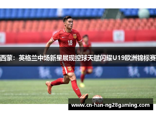 西蒙：英格兰中场新星展现控球天赋闪耀U19欧洲锦标赛