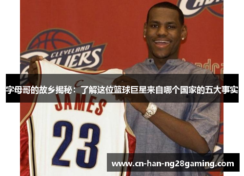 字母哥的故乡揭秘：了解这位篮球巨星来自哪个国家的五大事实