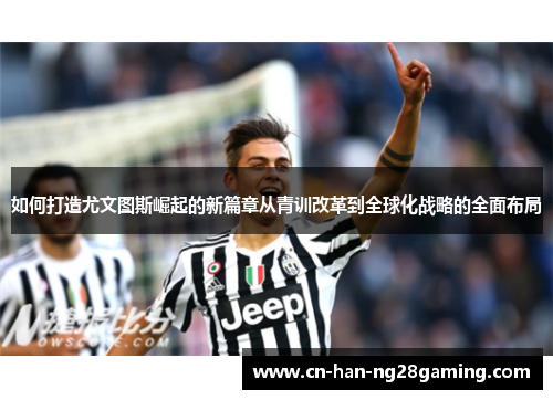如何打造尤文图斯崛起的新篇章从青训改革到全球化战略的全面布局 如何打造尤文图斯崛起的新篇章从青训改革到全球化战略的全面布局