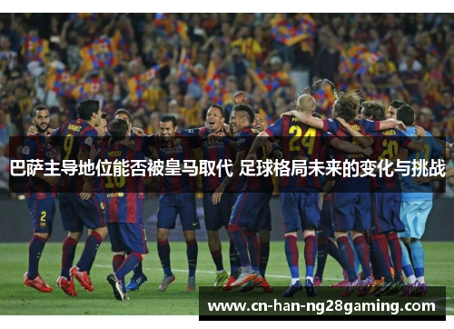 巴萨主导地位能否被皇马取代 足球格局未来的变化与挑战