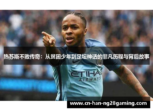 热苏斯不败传奇：从贫困少年到足坛神话的非凡历程与背后故事