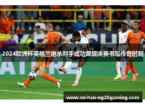 2024欧洲杯英格兰绝杀对手成功晋级决赛书写传奇时刻
