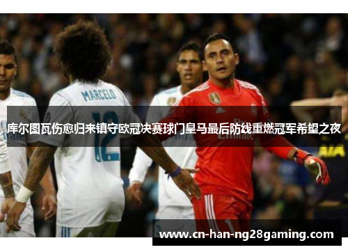 库尔图瓦伤愈归来镇守欧冠决赛球门皇马最后防线重燃冠军希望之夜