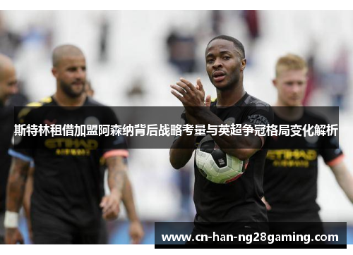 斯特林租借加盟阿森纳背后战略考量与英超争冠格局变化解析