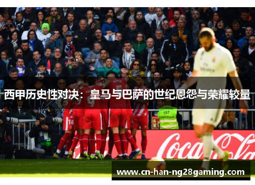 西甲历史性对决:皇马与巴萨的世纪恩怨与荣耀较量 西甲历史性对决:皇马与巴萨的世纪恩怨与荣耀较量