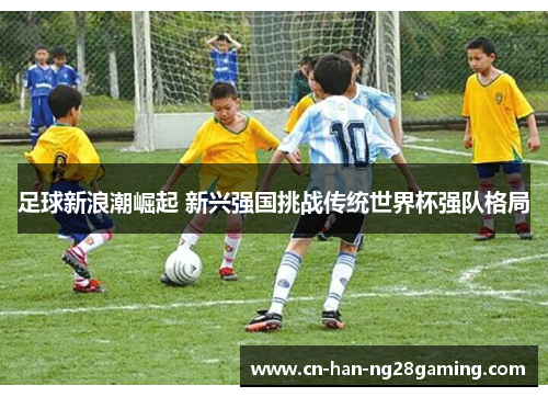 足球新浪潮崛起 新兴强国挑战传统世界杯强队格局 足球新浪潮崛起 新兴强国挑战传统世界杯强队格局