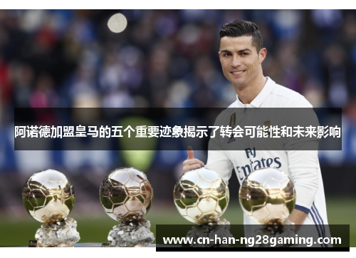 阿诺德加盟皇马的五个重要迹象揭示了转会可能性和未来影响 阿诺德加盟皇马的五个重要迹象揭示了转会可能性和未来影响
