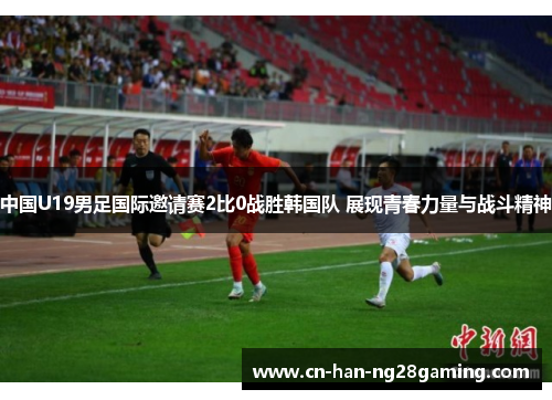 中国U19男足国际邀请赛2比0战胜韩国队 展现青春力量与战斗精神 中国U19男足国际邀请赛2比0战胜韩国队 展现青春力量与战斗精神