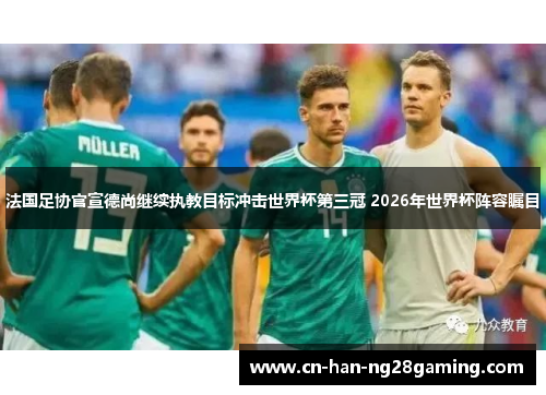 法国足协官宣德尚继续执教目标冲击世界杯第三冠 2026年世界杯阵容瞩目 法国足协官宣德尚继续执教目标冲击世界杯第三冠 2026年世界杯阵容瞩目